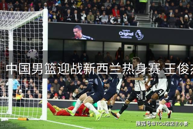 中国男篮迎战新西兰热身赛 王俊杰状态成关键看点