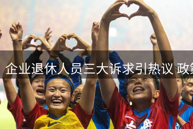 企业退休人员三大诉求引热议 政策落地期待更精准