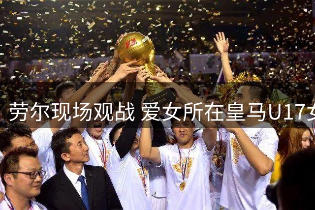 劳尔现场观战 爱女所在皇马U17女足0-5不敌中国小玫瑰