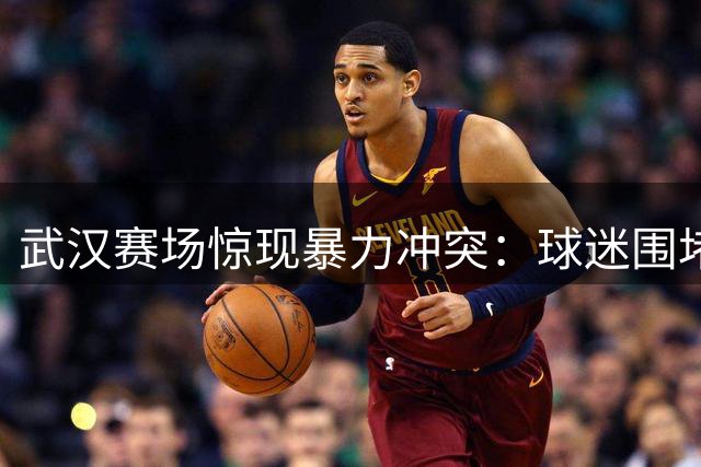 武汉赛场惊现暴力冲突：球迷围堵客队大巴引争议