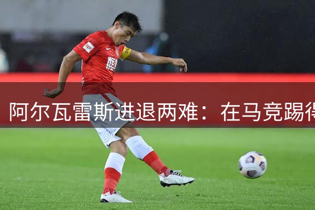 阿尔瓦雷斯进退两难：在马竞踢得憋屈却有长约捆绑，去巴萨的路被堵死后续咋办？